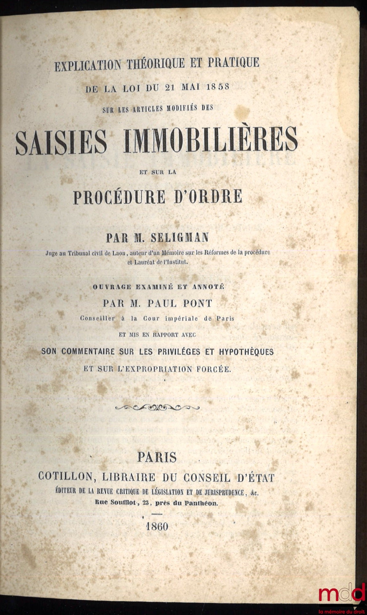 SELIGMAN (Edmond) – EXPLICATION THÉORIQUE ET PRATIQUE DE LA LOI DU 21 MAI 1858 SUR LES ARTICLES MODIFIÉS DES SAISIES IMMOBILIÈRES ET SUR LA PROCÉDURE D’ORDRE, ouvrage examiné et annoté par Paul PONT ET MIS EN RAPPORT AVEC SON COMMENTAIRE SUR LES PRIVILÈGE