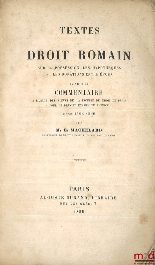 MACHELARD (Eugène) – TEXTES DE DROIT ROMAIN SUR LA POSSESSION, LES HYPOTHÈQUES ET LES DONATIONS ENTRE ÉPOUX, SUIVI D’UN COMMENTAIRE À L’USAGE DES ÉLÈVES DE LA FACULTÉ DE DROIT DE PARIS POUR LE PREMIER EXAMEN DE LICENCE, ANNÉE 1855 - 1856